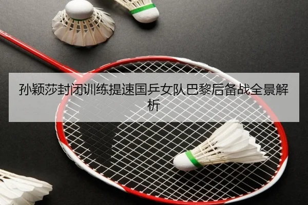 孙颖莎封闭训练提速国乒女队巴黎后备战全景解析