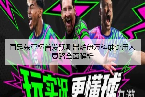 国足东亚杯首发预测出炉伊万科维奇用人思路全面解析