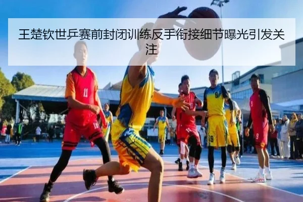 王楚钦世乒赛前封闭训练反手衔接细节曝光引发关注