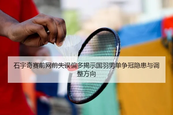 石宇奇赛前网前失误偏多揭示国羽男单争冠隐患与调整方向