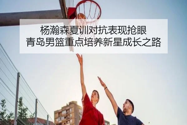 杨瀚森夏训对抗表现抢眼 青岛男篮重点培养新星成长之路