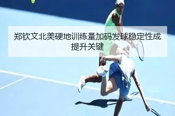 郑钦文北美硬地训练量加码发球稳定性成提升关键