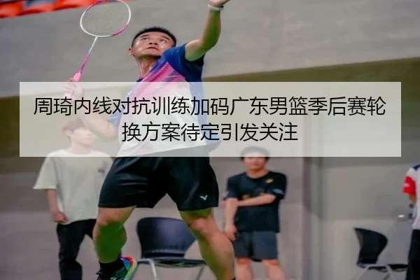 周琦内线对抗训练加码广东男篮季后赛轮换方案待定引发关注